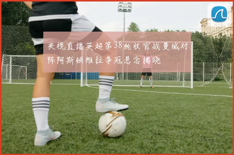 央视直播英超第38轮收官战曼城对阵阿斯顿维拉争冠悬念揭晓