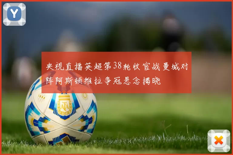 央视直播英超第38轮收官战曼城对阵阿斯顿维拉争冠悬念揭晓