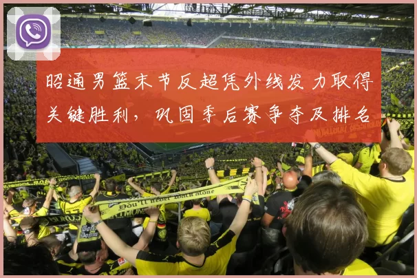 昭通男篮末节反超凭外线发力取得关键胜利，巩固季后赛争夺及排名