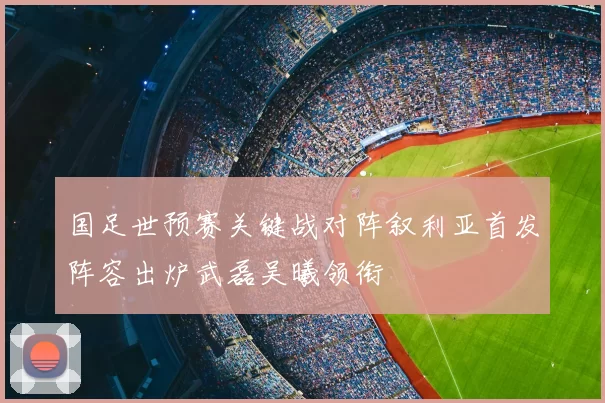 国足世预赛关键战对阵叙利亚首发阵容出炉武磊吴曦领衔