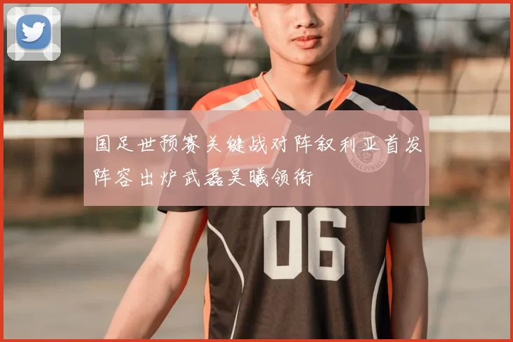 国足世预赛关键战对阵叙利亚首发阵容出炉武磊吴曦领衔