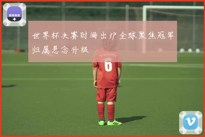 世界杯决赛时间出炉全球聚焦冠军归属悬念升级
