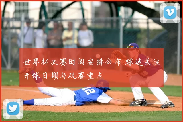 世界杯决赛时间安排公布 球迷关注开球日期与观赛重点