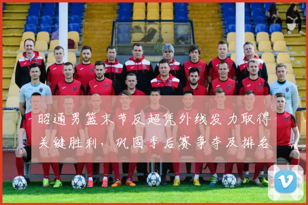 昭通男篮末节反超凭外线发力取得关键胜利,巩固季后赛争夺及排名