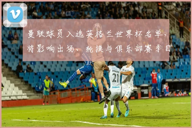 曼联球员入选英格兰世界杯名单,将影响出场、轮换与俱乐部赛季目标