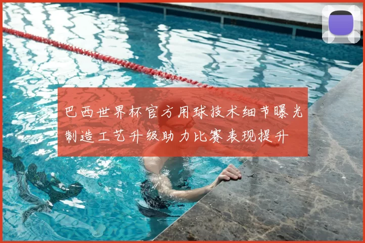 巴西世界杯官方用球技术细节曝光制造工艺升级助力比赛表现提升