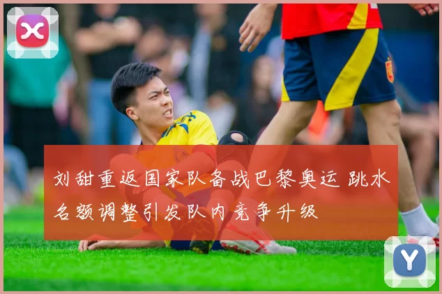 刘甜重返国家队备战巴黎奥运 跳水名额调整引发队内竞争升级