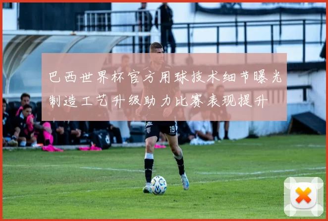 巴西世界杯官方用球技术细节曝光制造工艺升级助力比赛表现提升